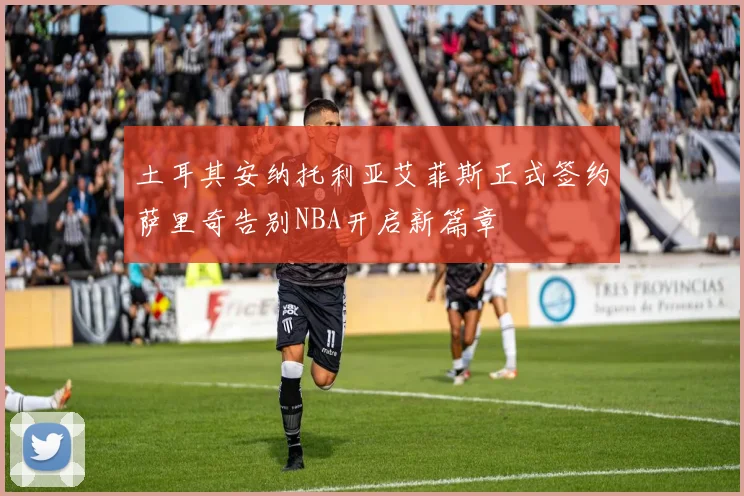 土耳其安纳托利亚艾菲斯正式签约萨里奇告别NBA开启新篇章