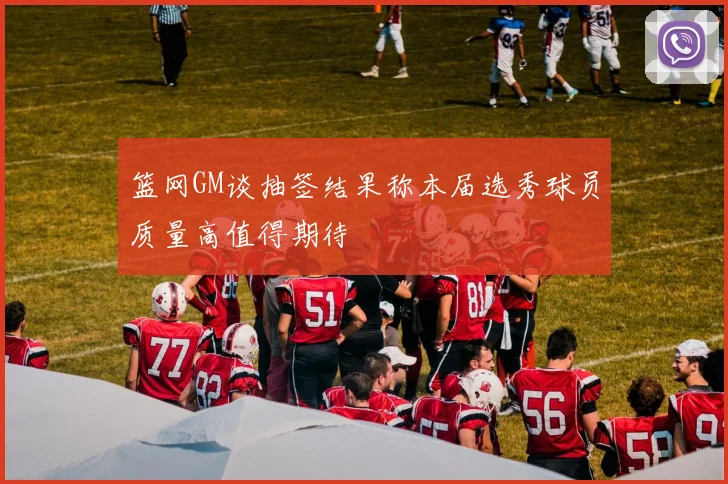 篮网GM谈抽签结果称本届选秀球员质量高值得期待