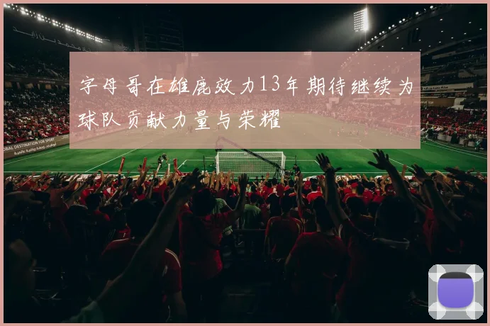 字母哥在雄鹿效力13年期待继续为球队贡献力量与荣耀