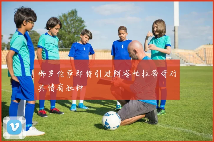 佛罗伦萨即将引进阿塔帕拉蒂奇对其情有独钟