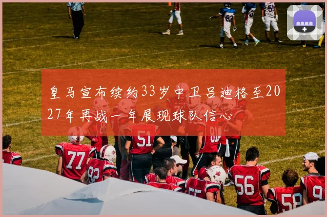 皇马宣布续约33岁中卫吕迪格至2027年再战一年展现球队信心