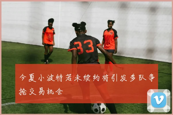 今夏小波特若未续约将引发多队争抢交易机会