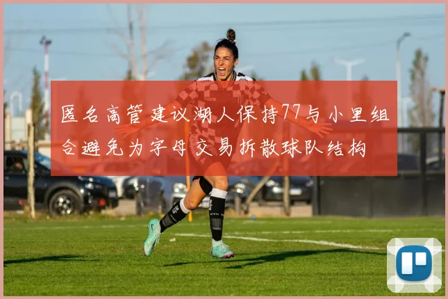 匿名高管建议湖人保持77与小里组合避免为字母交易拆散球队结构