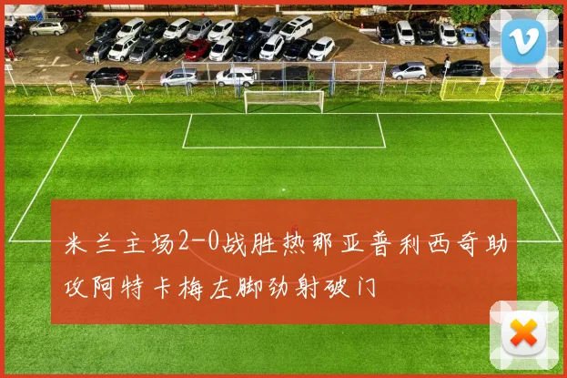米兰主场2-0战胜热那亚普利西奇助攻阿特卡梅左脚劲射破门