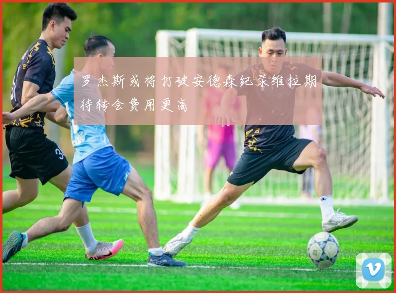 罗杰斯或将打破安德森纪录维拉期待转会费用更高