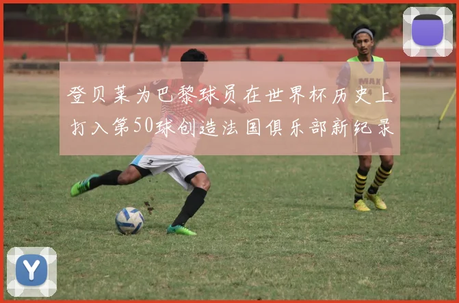 登贝莱为巴黎球员在世界杯历史上打入第50球创造法国俱乐部新纪录