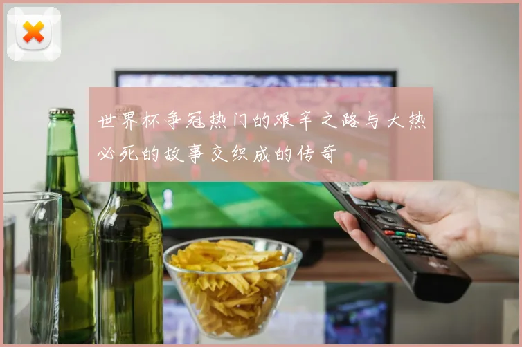 世界杯争冠热门的艰辛之路与大热必死的故事交织成的传奇