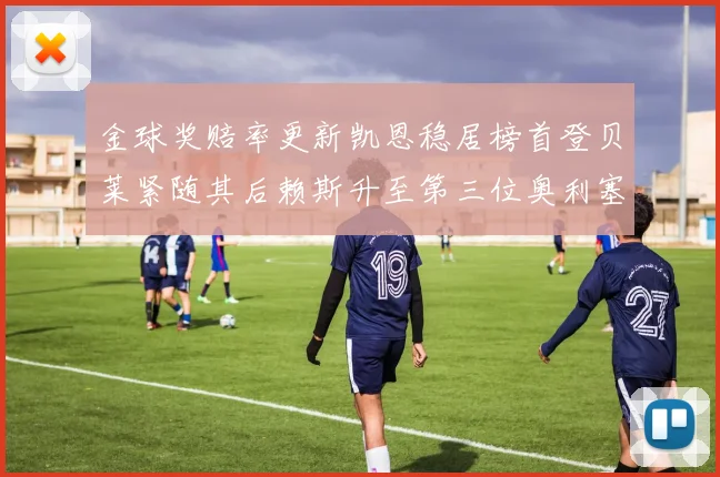 金球奖赔率更新凯恩稳居榜首登贝莱紧随其后赖斯升至第三位奥利塞排名下滑至第四