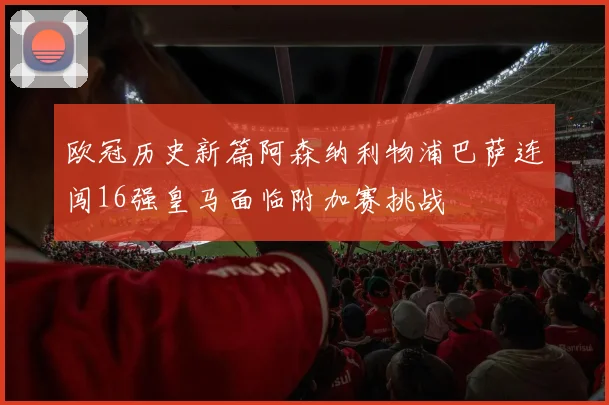 欧冠历史新篇阿森纳利物浦巴萨连闯16强皇马面临附加赛挑战